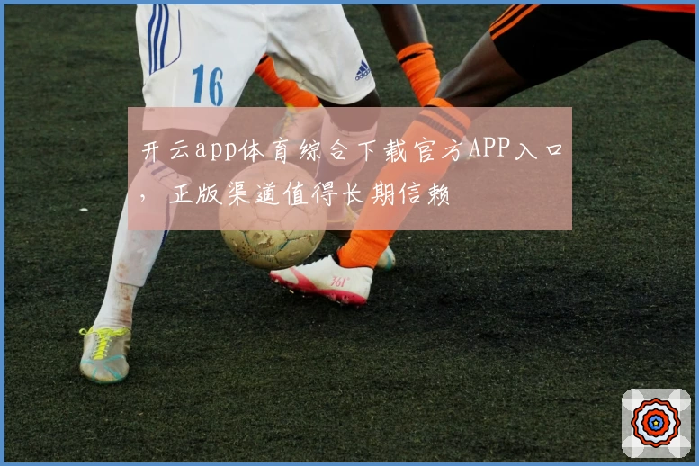 开云app体育综合下载官方APP入口,正版渠道值得长期信赖