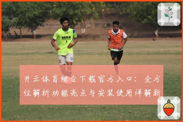 开云体育综合下载官方入口：全方位解析功能亮点与安装使用详解新手必读