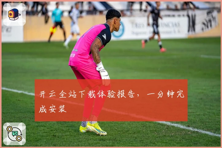 开云全站下载体验报告，一分钟完成安装