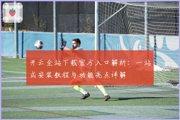 开云全站下载官方入口解析：一站式安装教程与功能亮点详解