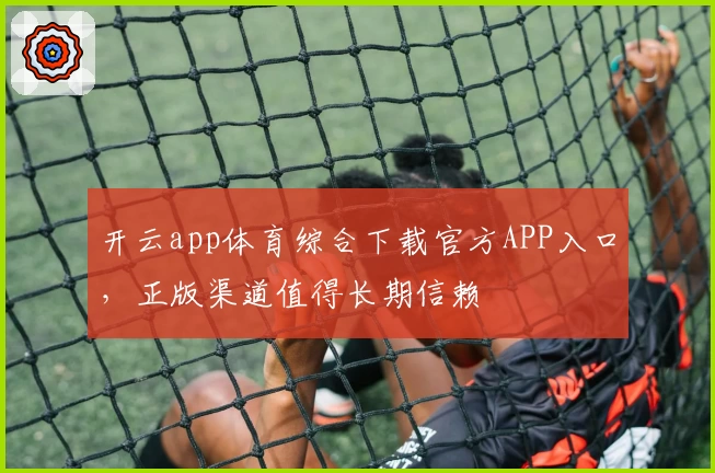 开云app体育综合下载官方APP入口,正版渠道值得长期信赖
