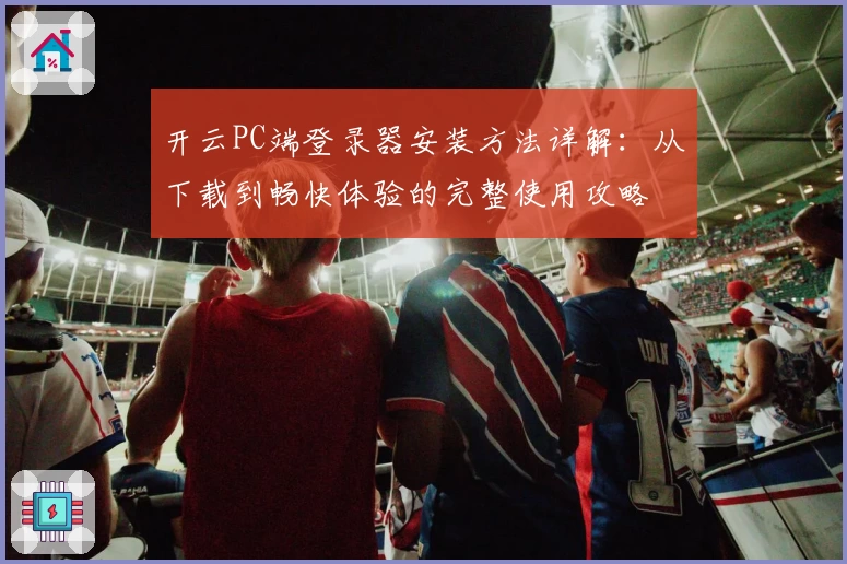 开云PC端登录器安装方法详解：从下载到畅快体验的完整使用攻略